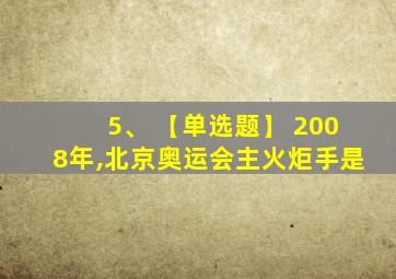 5、 【单选题】 2008年,北京奥运会主火炬手是